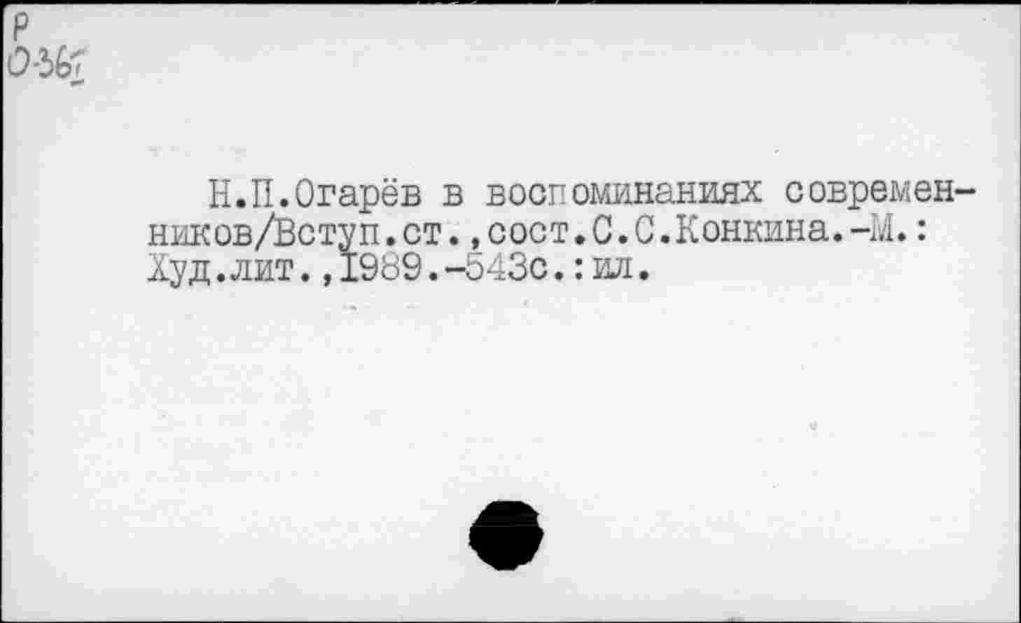 ﻿р 0-36;
Н.П.Огарёв в воспоминаниях современ-ников/Вступ.ст.,сост.0.0.Конкина.-М.: Худ.лит.,1989.-Ь43с.:ил.